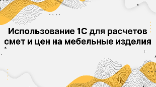 Использование 1С для расчетов смет и цен на мебельные изделия