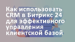 Как использовать CRM в Битрикс 24 для эффективного управления клиентской базой
