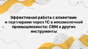 Эффективная работа с клиентами и партнерами через 1С в мясомолочной промышленности: CRM и другие инструменты