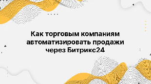 Как торговым компаниям автоматизировать продажи через Битрикс24