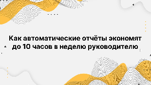 Как автоматические отчёты экономят до 10 часов в неделю руководителю