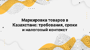Маркировка товаров в Казахстане: требования, сроки и налоговый контекст