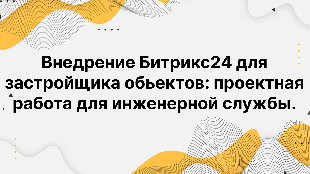 Внедрение Битрикс24 для застройщика обьектов: проектная работа для инженерной службы.