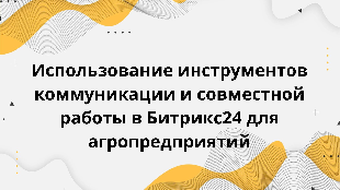  Использование инструментов коммуникации и совместной работы в Битрикс24 для агропредприятий