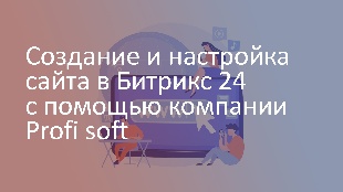 Создание и настройка сайта в Битрикс 24 с помощью компании Profi soft