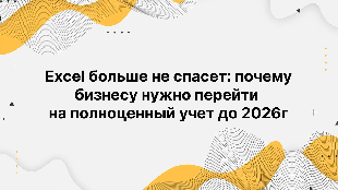 Excel больше не спасет: почему бизнесу нужно перейти на полноценный учет до 2026г