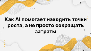 Как AI помогает находить точки роста, а не просто сокращать затраты