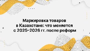Маркировка товаров в Казахстане: что меняется с 2025–2026 гг. после реформ
