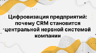 Цифровизация предприятий: почему CRM становится центральной нервной системой компании