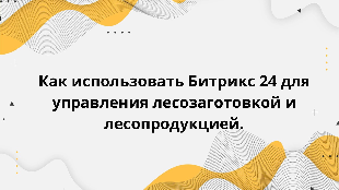 Как использовать Битрикс 24 для управления лесозаготовкой и лесопродукцией.