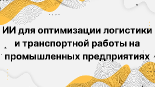 ИИ для оптимизации логистики и транспортной работы на промышленных предприятиях