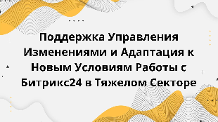  Поддержка Управления Изменениями и Адаптация к Новым Условиям Работы с Битрикс24 в Тяжелом Секторе