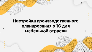 Настройка производственного планирования в 1С для мебельной отрасли