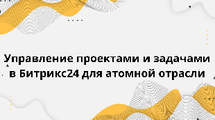  Управление проектами и задачами в Битрикс24 для атомной отрасли