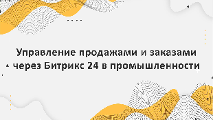 Управление продажами и заказами через Битрикс 24 в промышленности