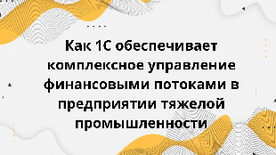  Как 1С обеспечивает комплексное управление финансовыми потоками в предприятии тяжелой промышленности