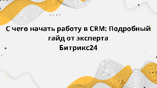 С чего начать работу в CRM: Подробный гайд от эксперта Битрикс24