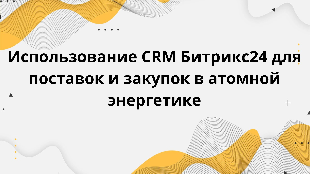 Использование CRM Битрикс24 для поставок и закупок в атомной энергетике