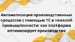 Автоматизация производственных процессов с помощью 1С в тяжелой промышленности: как платформа оптимизирует производство