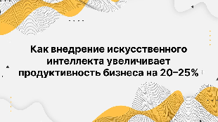 Как внедрение искусственного интеллекта увеличивает продуктивность бизнеса на 20–25%