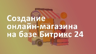 Создание онлайн-магазина на базе Битрикс 24: от создания каталога до обработки заказов