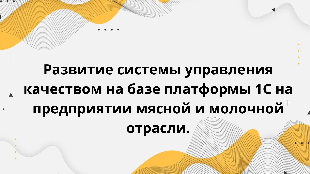  Развитие системы управления качеством на базе платформы 1С на предприятии мясной и молочной отрасли.