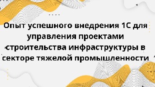  Опыт успешного внедрения 1С для управления проектами строительства инфраструктуры в секторе тяжелой промышленности