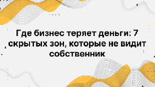 Где бизнес теряет деньги: 7 скрытых зон, которые не видит собственник