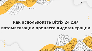 Как использовать Bitrix 24 для автоматизации процесса лидогенерации и повышения конверсии