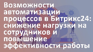 Возможности автоматизации процессов в Битрикс 24: снижение нагрузки на сотрудников и повышение эффективности работы