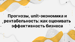 Прогнозы, unit-экономика и рентабельность: как оценивать эффективность бизнеса