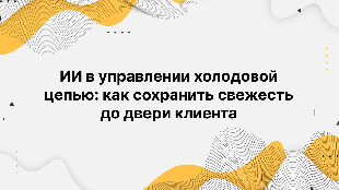 ИИ в управлении холодовой цепью: как сохранить свежесть до двери клиента