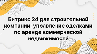 Битрикс 24 для строительной компании: управление сделками по аренде коммерческой недвижимости