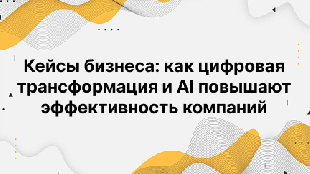 Кейсы бизнеса: как цифровая трансформация и AI повышают эффективность компаний
