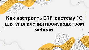 Как настроить ERP-систему 1С для управления производством мебели.