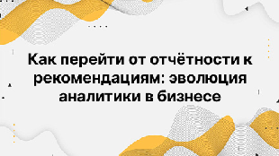 Как перейти от отчётности к рекомендациям: эволюция аналитики в бизнесе