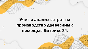  Учет и анализ затрат на производство древесины с помощью Битрикс 24.