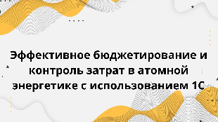  Эффективное бюджетирование и контроль затрат в атомной энергетике с использованием 1С