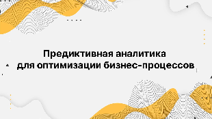 Предиктивная аналитика для оптимизации бизнес-процессов