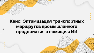 Кейс: Оптимизация транспортных маршрутов промышленного предприятия с помощью ИИ