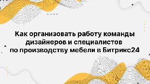 Как организовать работу команды дизайнеров и специалистов по производству мебели в Битрикс 24