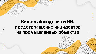 Видеонаблюдение и ИИ: предотвращение инцидентов на промышленных объектах