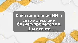 Кейс внедрения ИИ в автоматизации бизнес-процессов в Шымкенте